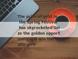 The price of gold in the Spring Festival has skyrocketed!Seize the golden opportunity and win the wealth gift!