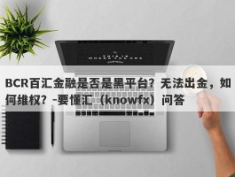 BCR百汇金融是否是黑平台？无法出金，如何维权？-要懂汇（knowfx）问答