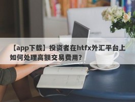 【app下载】投资者在htfx外汇平台上如何处理高额交易费用？