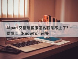 Alpari艾福瑞客服怎么联系不上了？-要懂汇（knowfx）问答