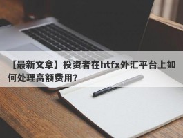 【最新文章】投资者在htfx外汇平台上如何处理高额费用？