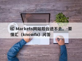 IC Markets网站后台进不去。-要懂汇（knowfx）问答