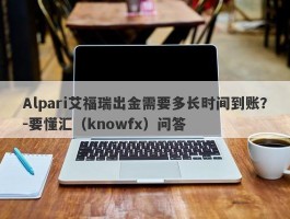 Alpari艾福瑞出金需要多长时间到账？-要懂汇（knowfx）问答