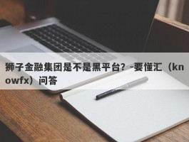 狮子金融集团是不是黑平台？-要懂汇（knowfx）问答