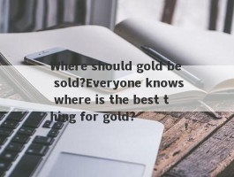 Where should gold be sold?Everyone knows where is the best thing for gold?