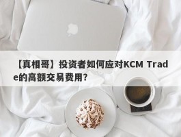 【真相哥】投资者如何应对KCM Trade的高额交易费用？