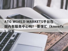 ATG WORLD MARKETS平台在国内有服务中心吗？-要懂汇（knowfx）问答