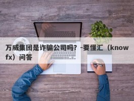 万威集团是诈骗公司吗？-要懂汇（knowfx）问答