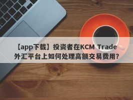 【app下载】投资者在KCM Trade外汇平台上如何处理高额交易费用？