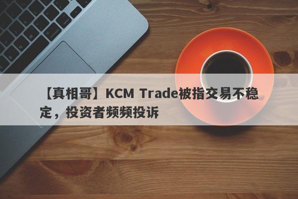 【真相哥】KCM Trade被指交易不稳定，投资者频频投诉
